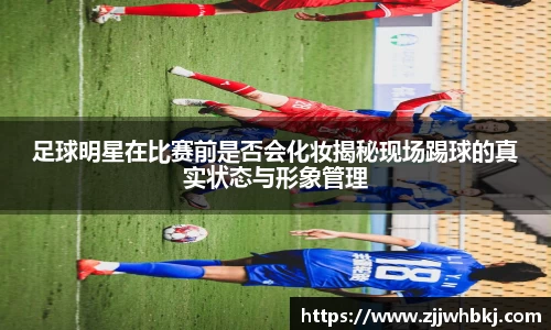 足球明星在比赛前是否会化妆揭秘现场踢球的真实状态与形象管理